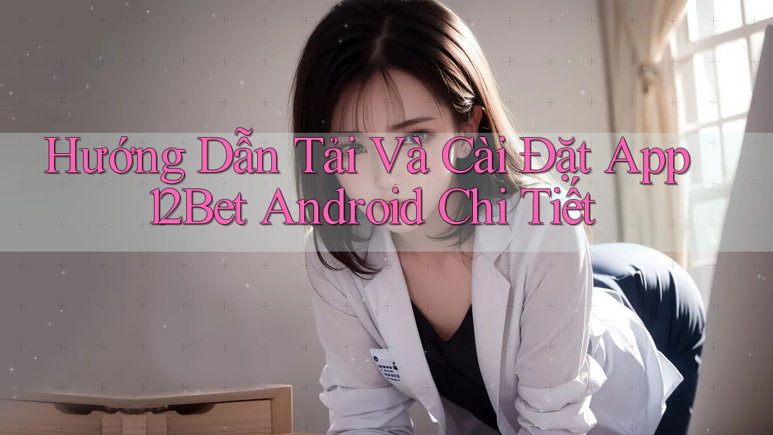 Hướng Dẫn Tải Và Cài Đặt App 12Bet Android Chi Tiết