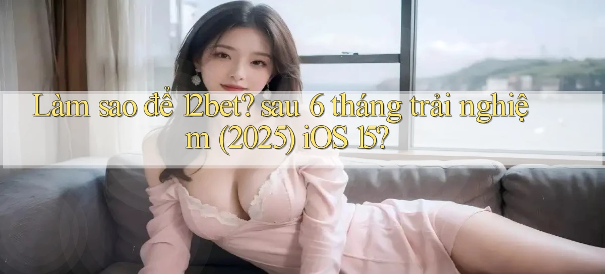 Làm sao để 12bet sau 6 tháng trải nghiệm (2025) iOS 15