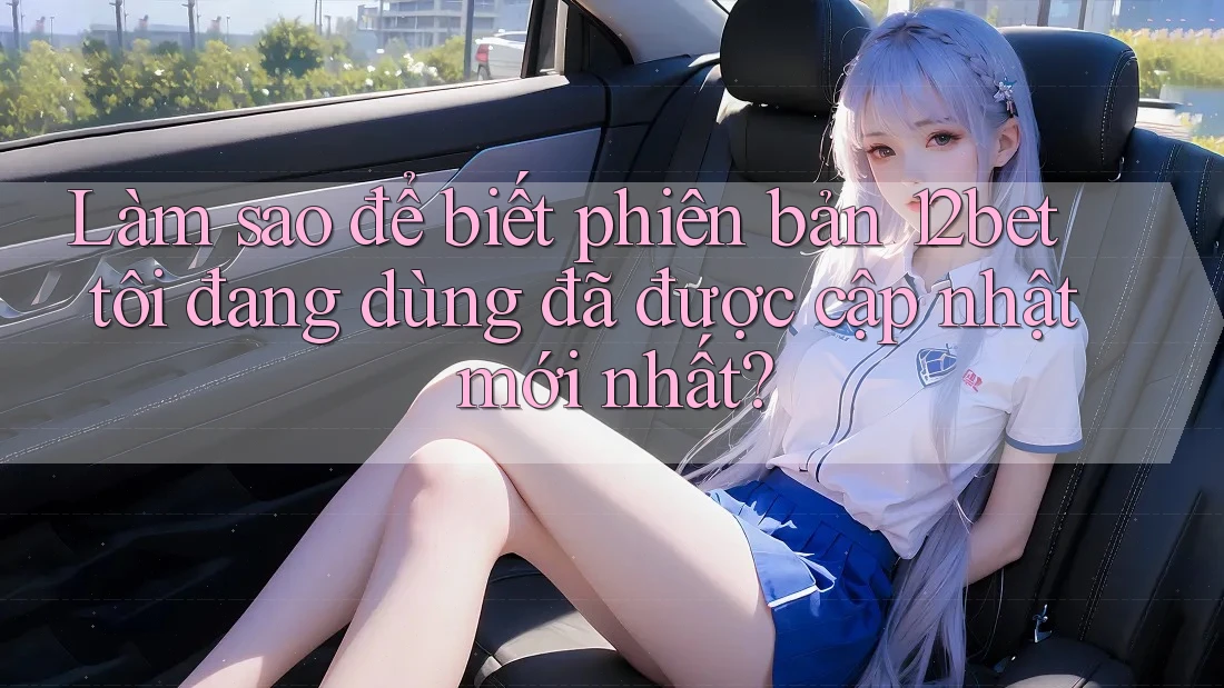 Làm sao để biết phiên bản 12bet tôi đang dùng đã được cập nhật mới nhất?