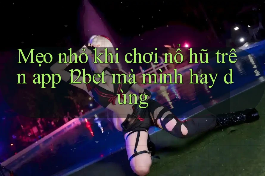 Mẹo nhỏ khi chơi nổ hũ trên app 12bet mà mình hay dùng
