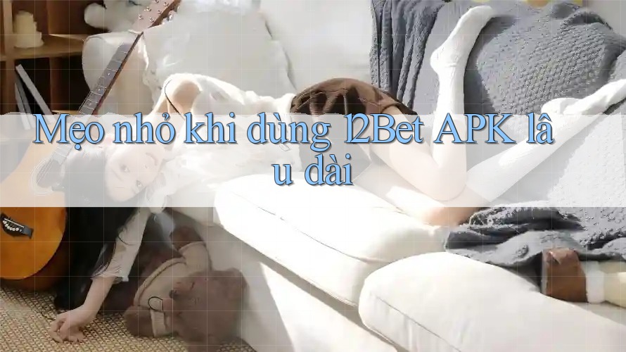 Mẹo nhỏ khi dùng 12Bet APK lâu dài Mẹo nhỏ khi dùng 12Bet APK lâu dài