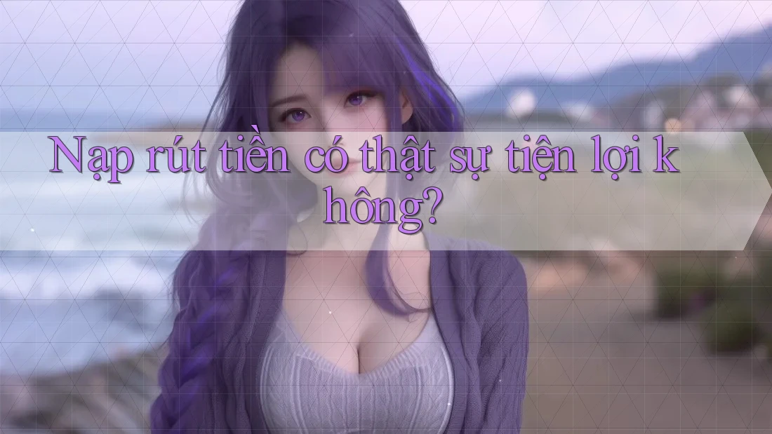 Nạp rút tiền có thật sự tiện lợi không?