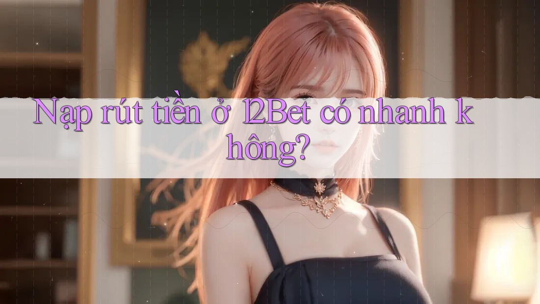 Nạp rút tiền ở 12Bet có nhanh không?