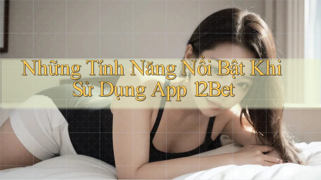Những Tính Năng Nổi Bật Khi Sử Dụng App 12Bet