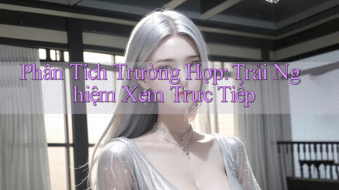 Phân Tích Trường Hợp: Trải Nghiệm Xem Trực Tiếp