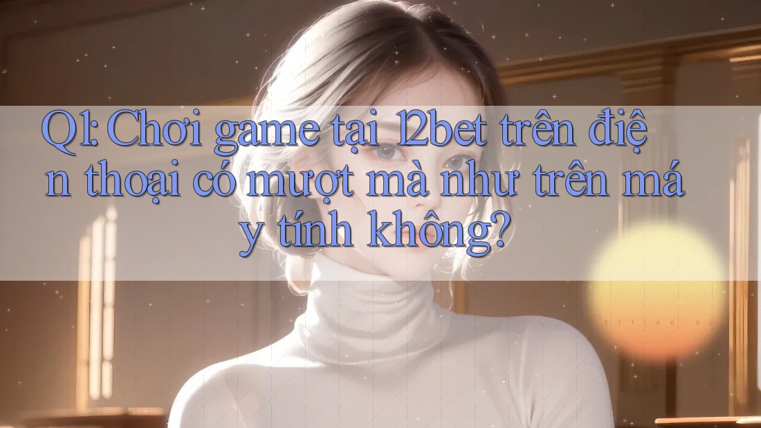 Q1: Chơi game tại 12bet trên điện thoại có mượt mà như trên máy tính không?
