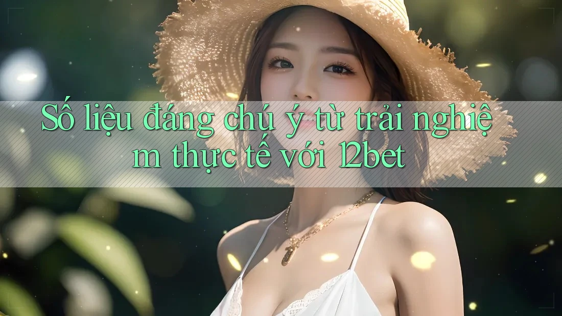 Số liệu đáng chú ý từ trải nghiệm thực tế với 12bet