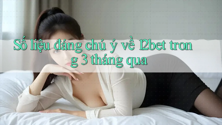 Số liệu đáng chú ý về 12bet trong 3 tháng qua
