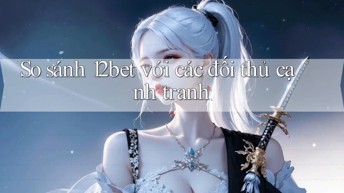 So sánh 12bet với các đối thủ cạnh tranh
