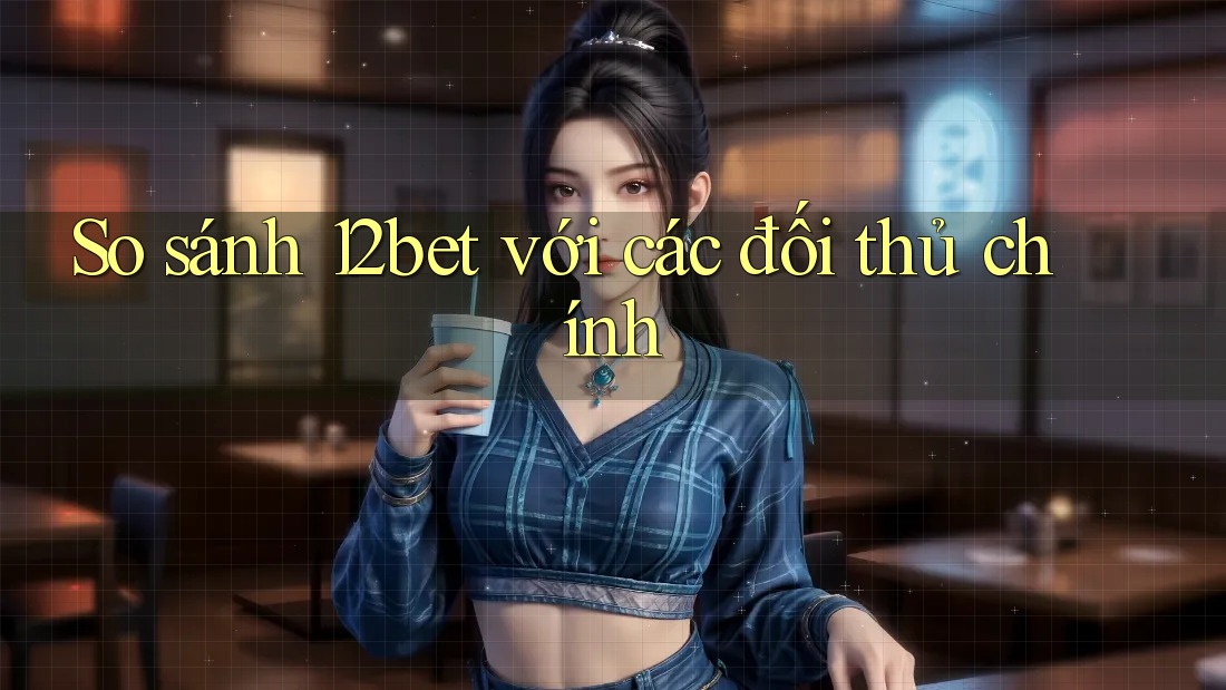 So sánh 12bet với các đối thủ chính