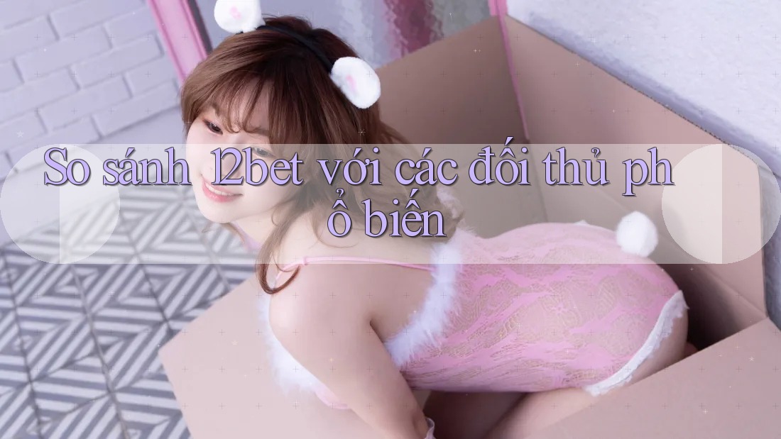So sánh 12bet với các đối thủ phổ biến
