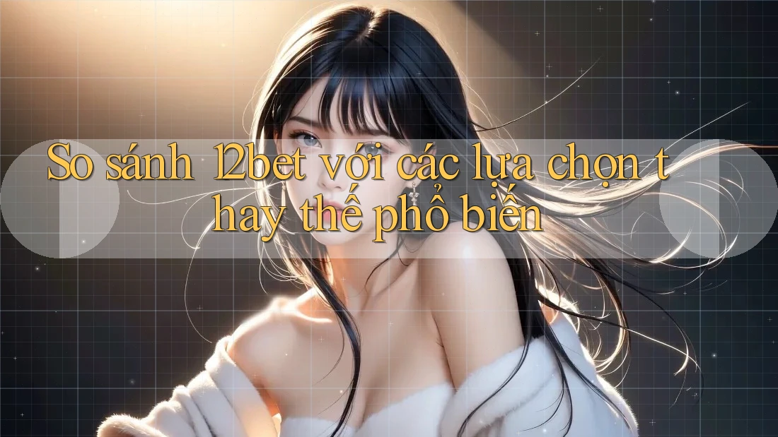 So sánh 12bet với các lựa chọn thay thế phổ biến