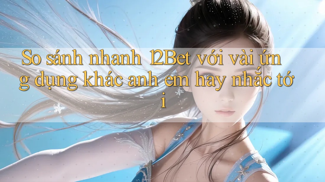 So sánh nhanh 12Bet với vài ứng dụng khác anh em hay nhắc tới