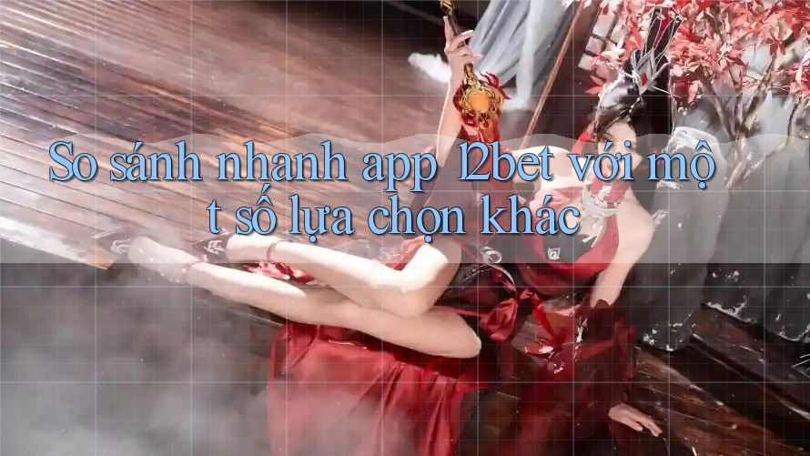 So sánh nhanh app 12bet với một số lựa chọn khác