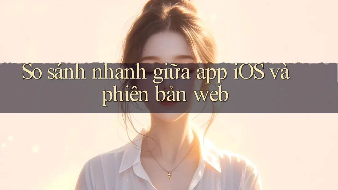 So sánh nhanh giữa app iOS và phiên bản web So sánh nhanh giữa app iOS và phiên bản web