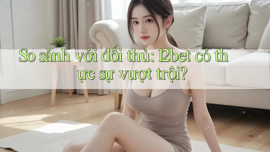So sánh với đối thủ: 12bet có thực sự vượt trội? So sánh với đối thủ: 12bet có thực sự vượt trội?