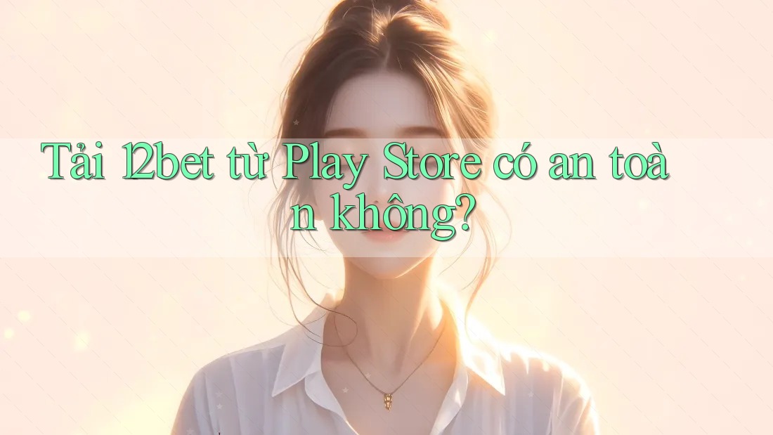 Tải 12bet từ Play Store có an toàn không?