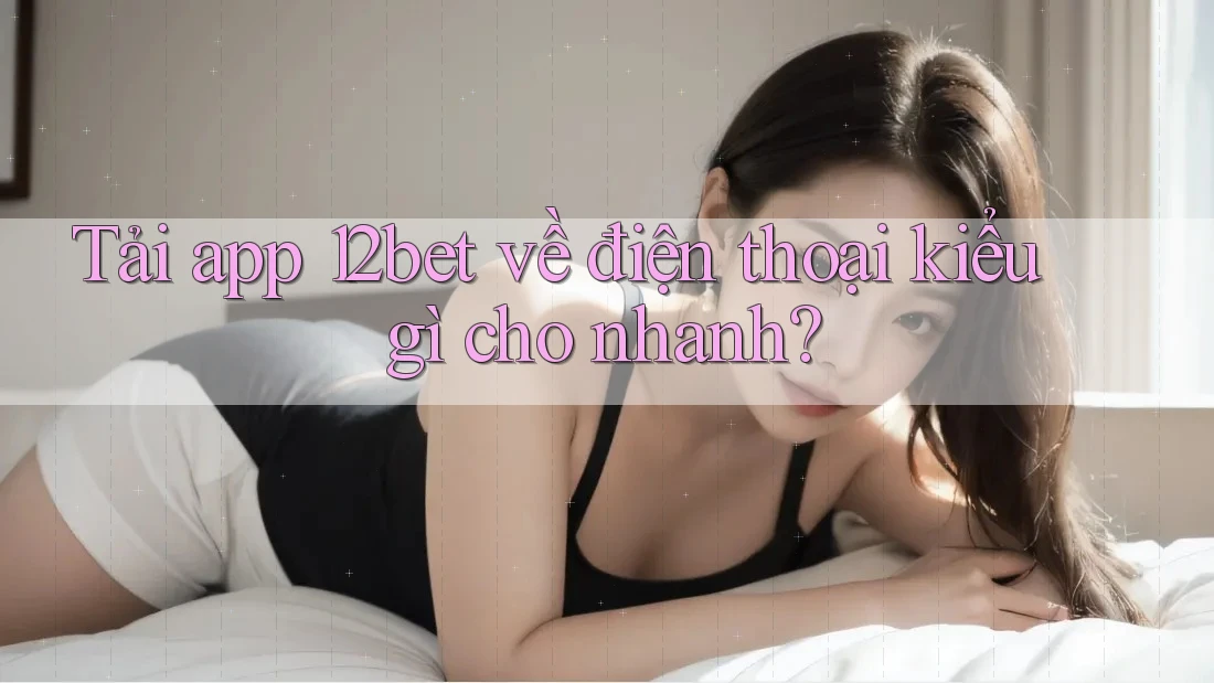 Tải app 12bet về điện thoại kiểu gì cho nhanh? Tải app 12bet về điện thoại kiểu gì cho nhanh?