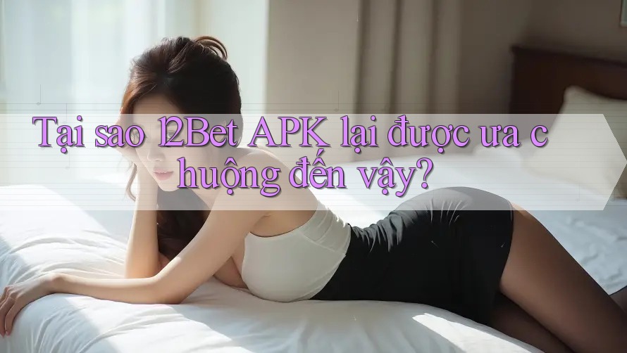 Tại sao 12Bet APK lại được ưa chuộng đến vậy? Tại sao 12Bet APK lại được ưa chuộng đến vậy?