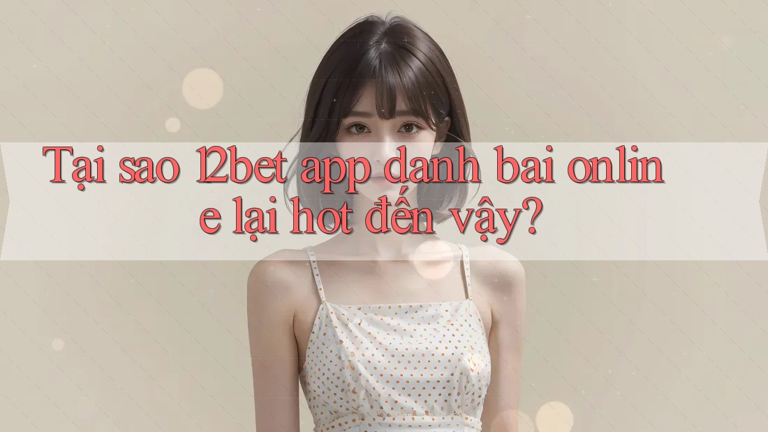 Tại sao 12bet app danh bai online lại hot đến vậy?