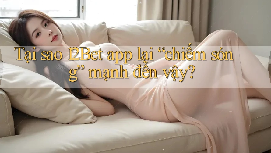 Tại sao 12Bet app lại “chiếm sóng” mạnh đến vậy?
