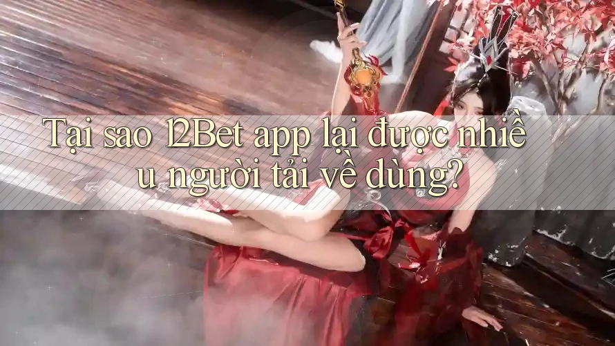 Tại sao 12Bet app lại được nhiều người tải về dùng?