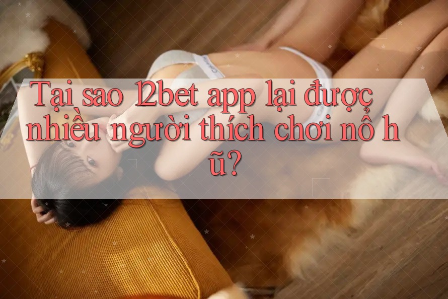 Tại sao 12bet app lại được nhiều người thích chơi nổ hũ?