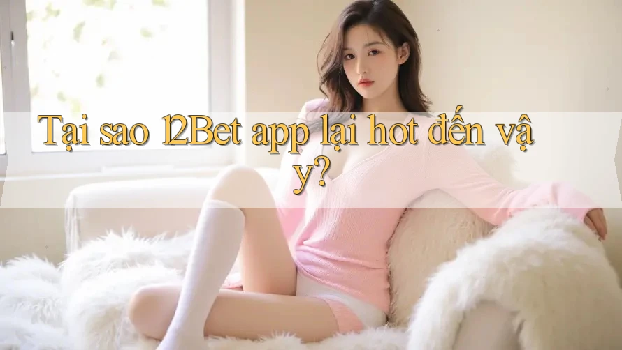 Tại sao 12Bet app lại hot đến vậy?