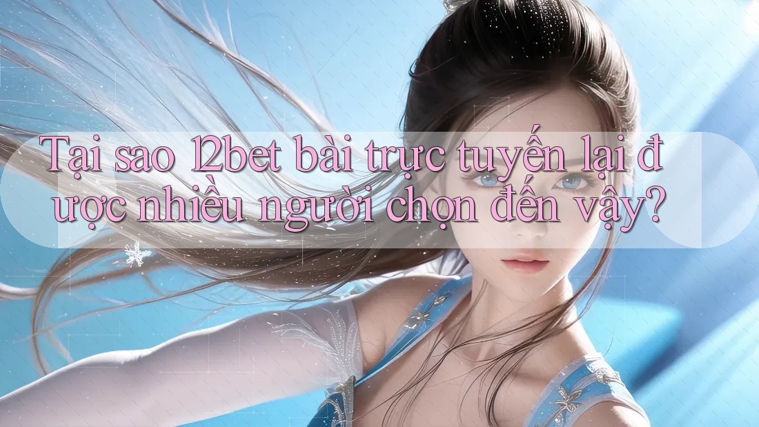 Tại sao 12bet bài trực tuyến lại được nhiều người chọn đến vậy?