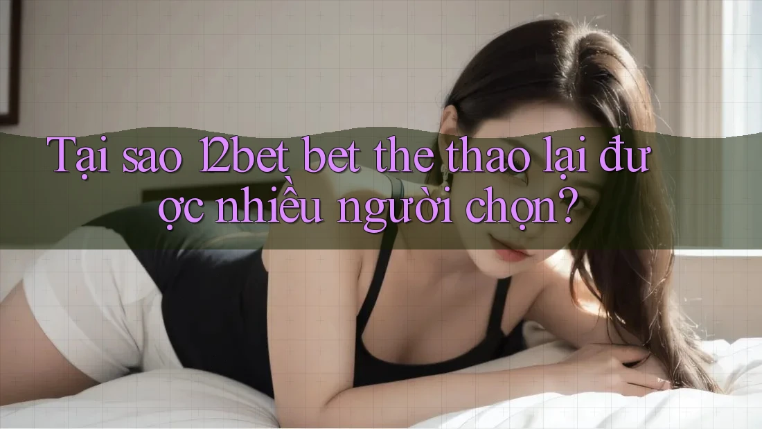 Tại sao 12bet bet the thao lại được nhiều người chọn?