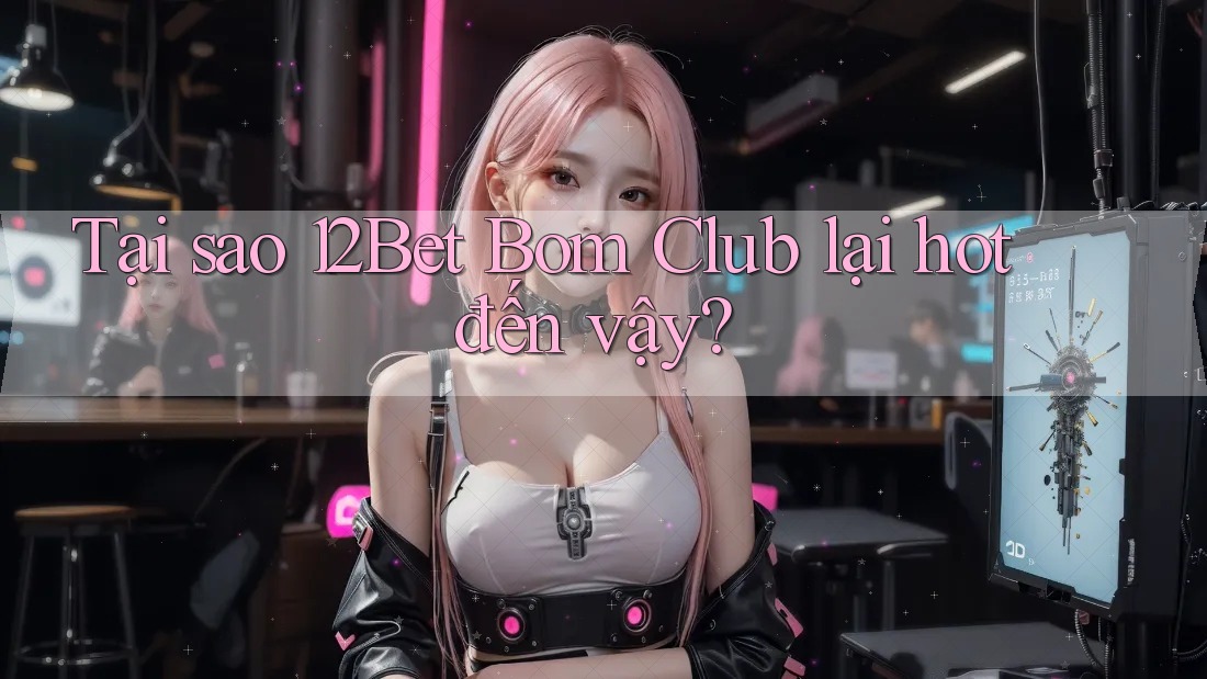 Tại sao 12Bet Bom Club lại hot đến vậy?