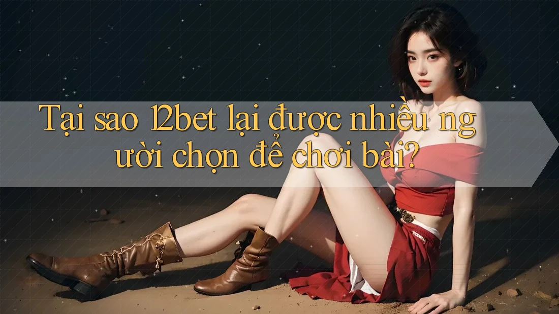 Tại sao 12bet lại được nhiều người chọn để chơi bài?