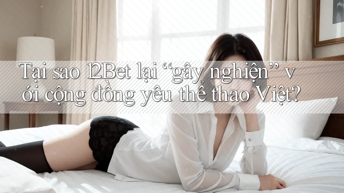 Tại sao 12Bet lại “gây nghiện” với cộng đồng yêu thể thao Việt?