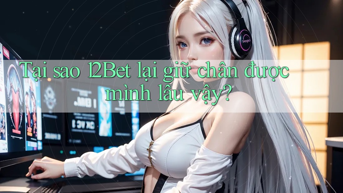 Tại sao 12Bet lại giữ chân được mình lâu vậy? Tại sao 12Bet lại giữ chân được mình lâu vậy?