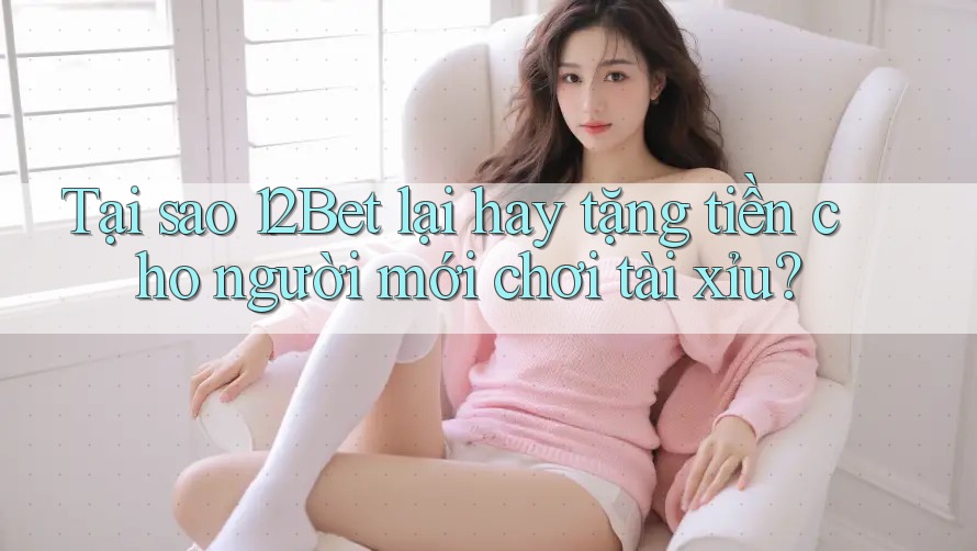Tại sao 12Bet lại hay tặng tiền cho người mới chơi tài xỉu?