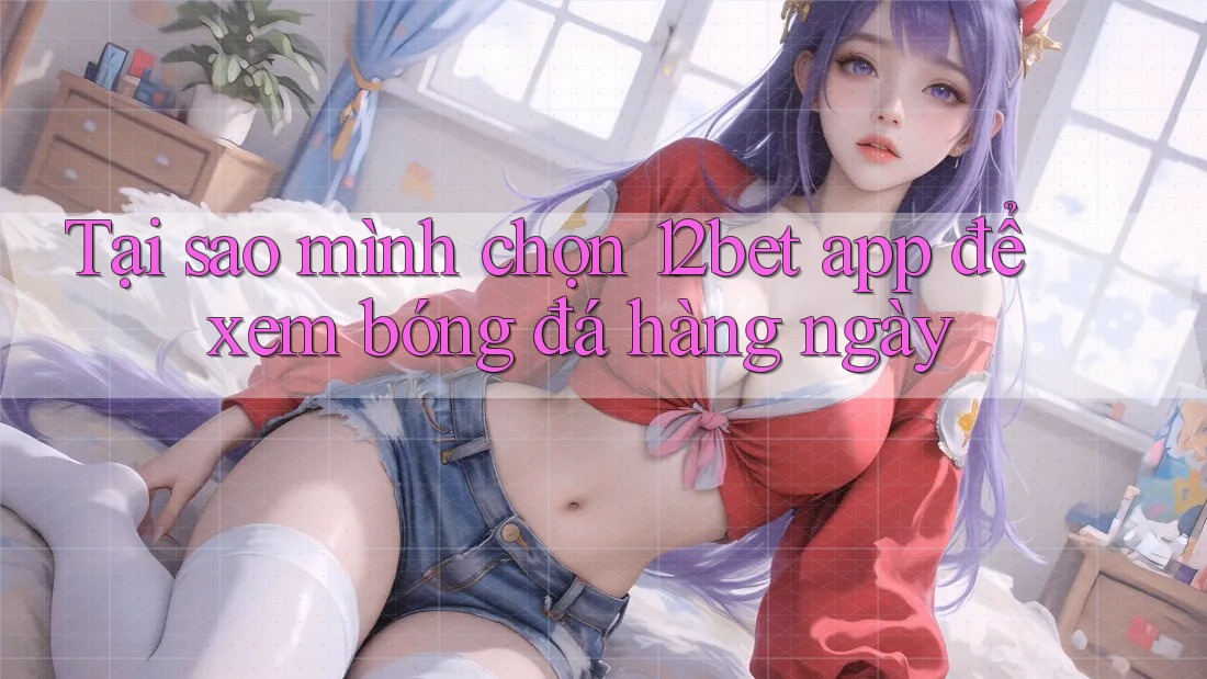 Tại sao mình chọn 12bet app để xem bóng đá hàng ngày Tại sao mình chọn 12bet app để xem bóng đá hàng ngày