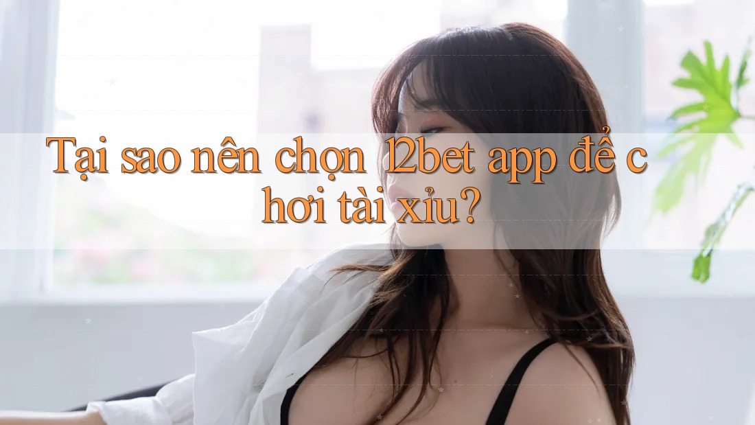 Tại sao nên chọn 12bet app để chơi tài xỉu?