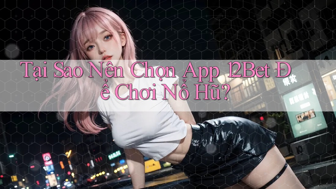 Tại Sao Nên Chọn App 12Bet Để Chơi Nổ Hũ?