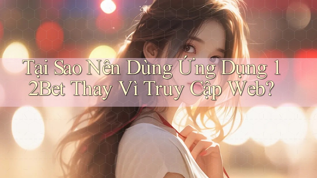 Tại Sao Nên Dùng Ứng Dụng 12Bet Thay Vì Truy Cập Web?