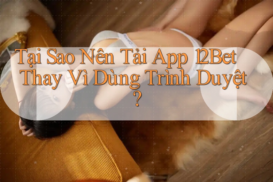 Tại Sao Nên Tải App 12Bet Thay Vì Dùng Trình Duyệt?