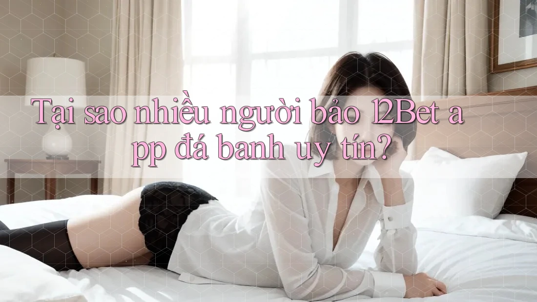 Tại sao nhiều người bảo 12Bet app đá banh uy tín?