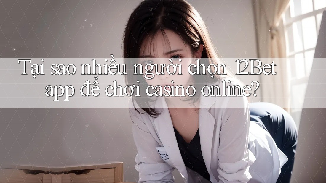 Tại sao nhiều người chọn 12Bet app để chơi casino online?