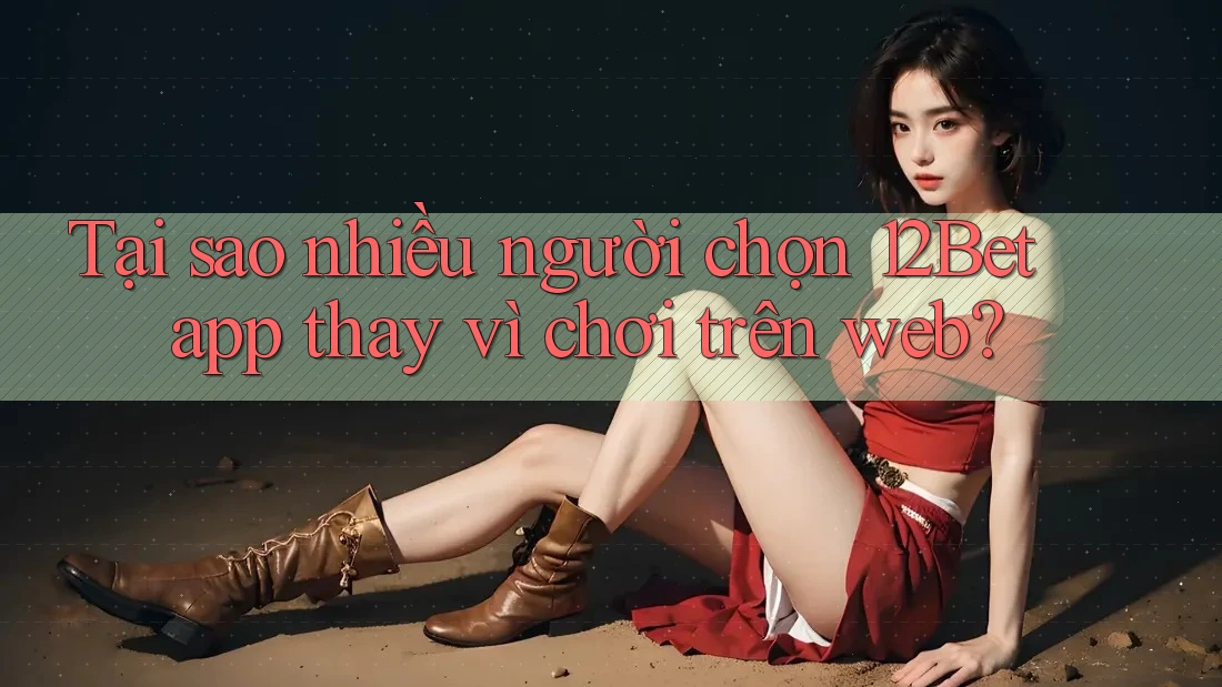Tại sao nhiều người chọn 12Bet app thay vì chơi trên web?