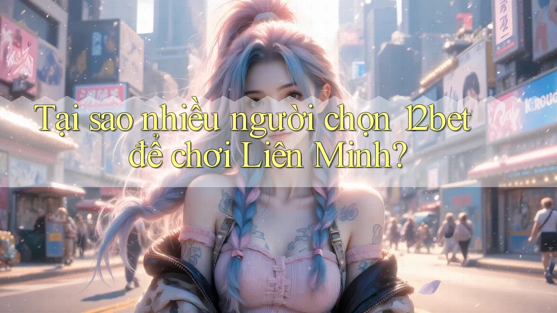 Tại sao nhiều người chọn 12bet để chơi Liên Minh?