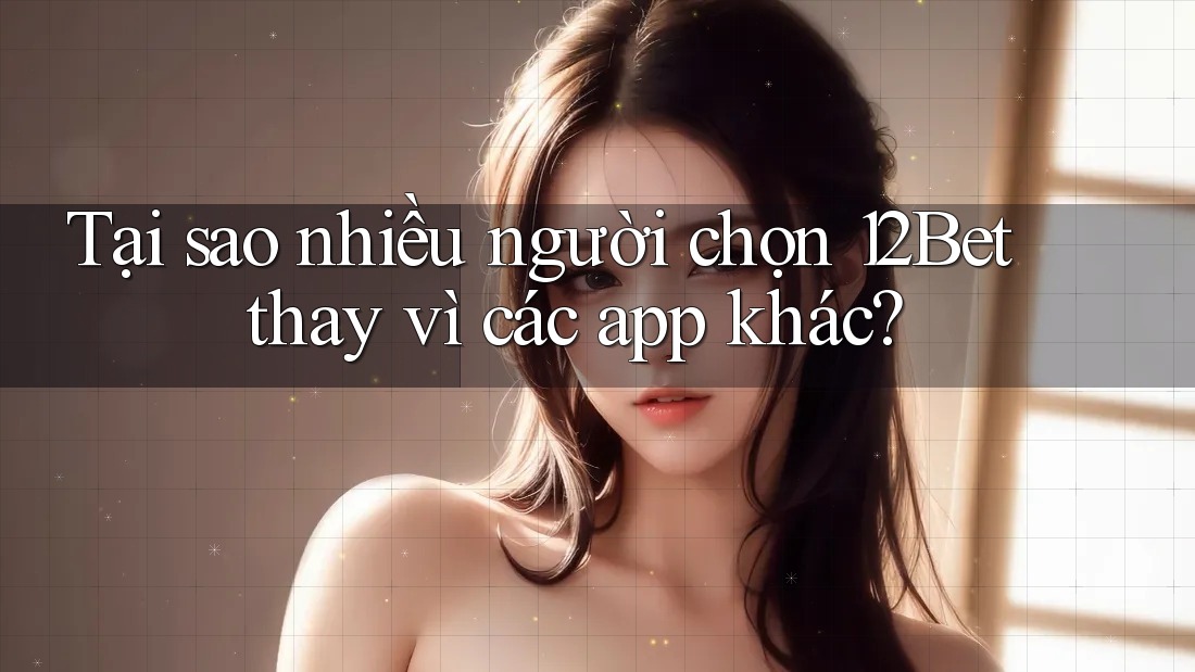 Tại sao nhiều người chọn 12Bet thay vì các app khác?