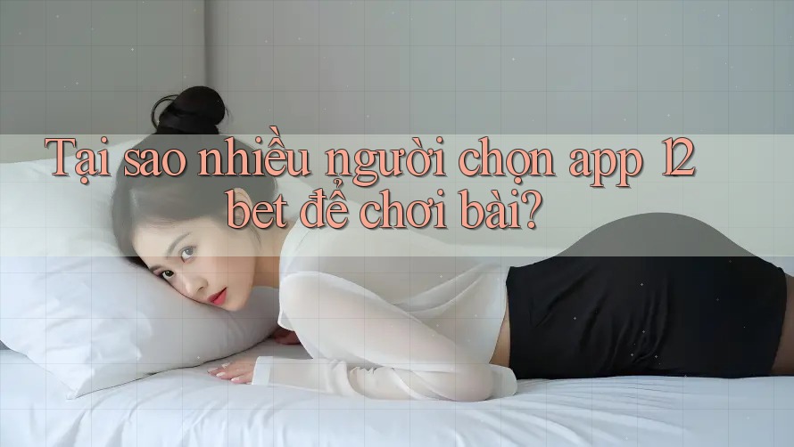 Tại sao nhiều người chọn app 12bet để chơi bài? Tại sao nhiều người chọn app 12bet để chơi bài?