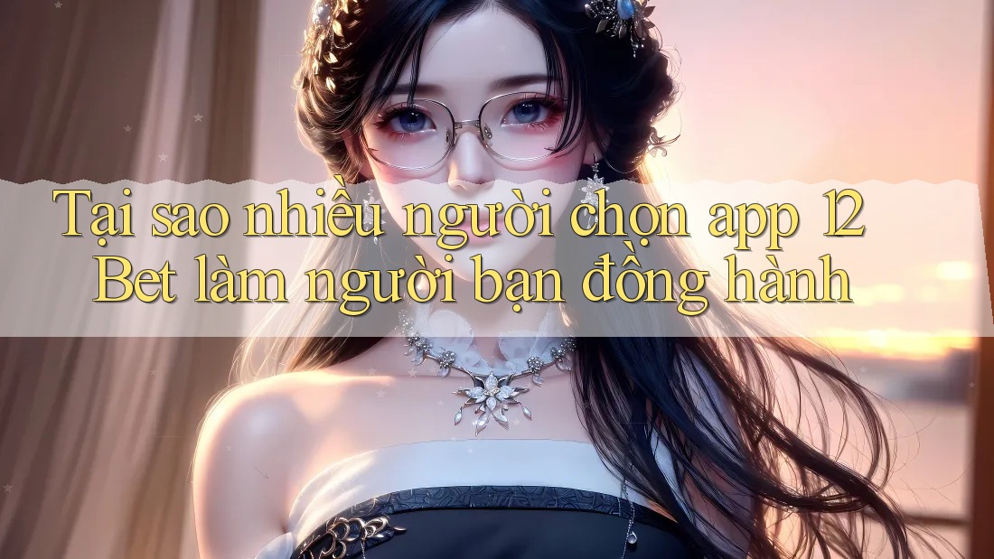 Tại sao nhiều người chọn app 12Bet làm người bạn đồng hành Tại sao nhiều người chọn app 12Bet làm người bạn đồng hành