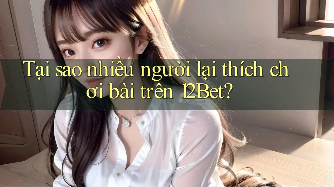 Tại sao nhiều người lại thích chơi bài trên 12Bet?