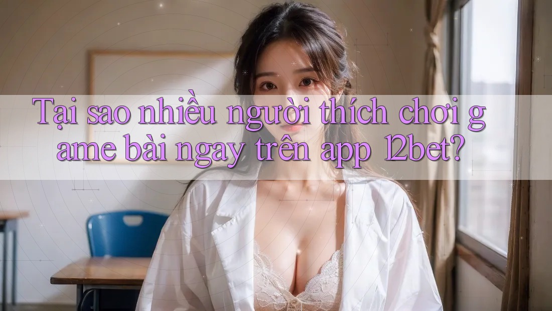 Tại sao nhiều người thích chơi game bài ngay trên app 12bet?