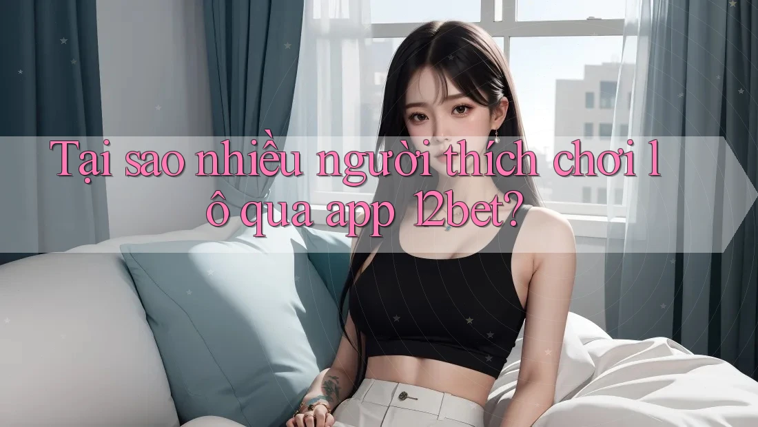 Tại sao nhiều người thích chơi lô qua app 12bet?
